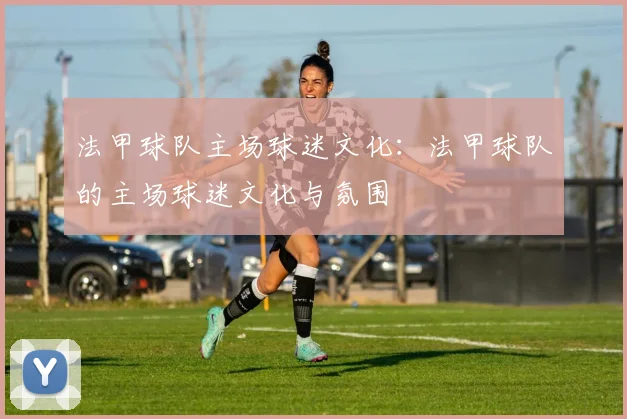 法甲球队主场球迷文化：法甲球队的主场球迷文化与氛围
