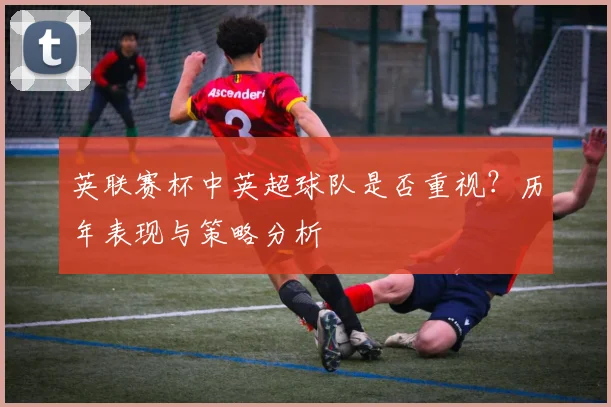 英联赛杯中英超球队是否重视？历年表现与策略分析