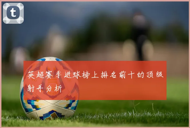 英超赛季进球榜上排名前十的顶级射手分析