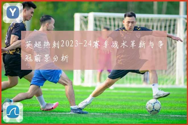 英超热刺2023-24赛季战术革新与争冠前景分析